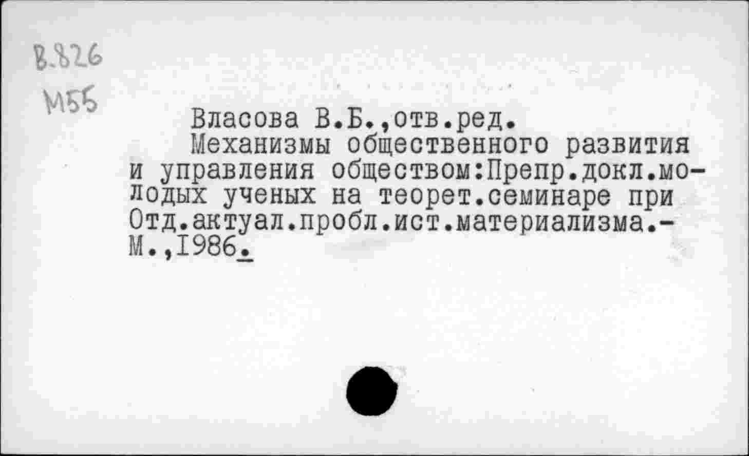 ﻿Ш6
Власова В.Б.,отв.ред.
Механизмы общественного развития и управления обществом:Препр.докл.молодых ученых на теорет.семинаре при Отд.актуал.пробл.ист.материализма.-М.,1986х